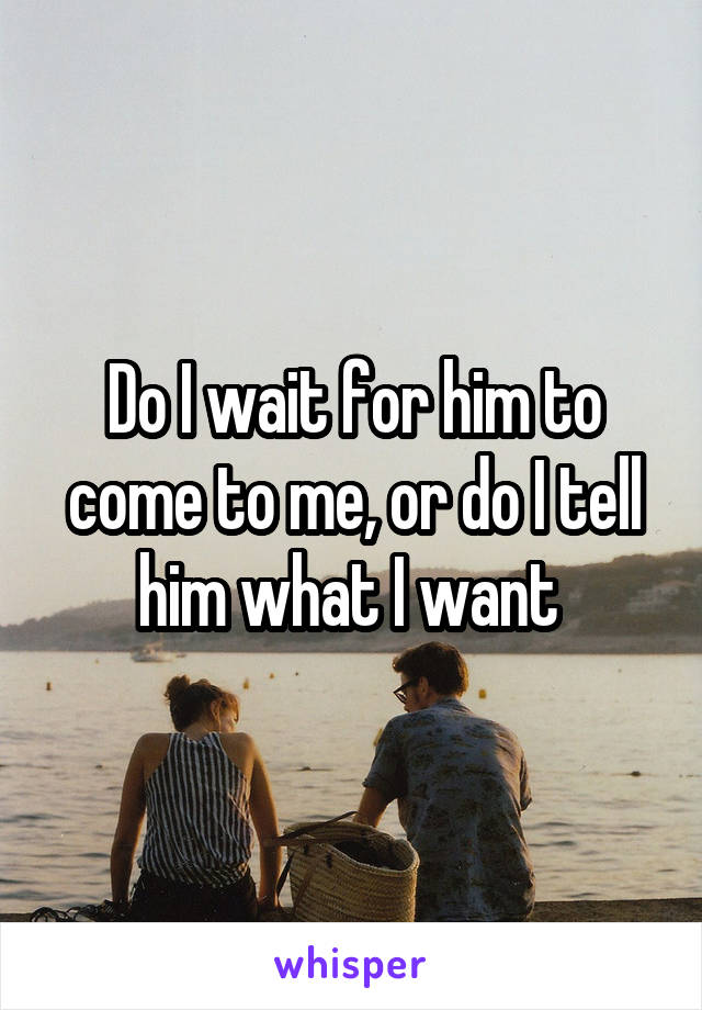 Do I wait for him to come to me, or do I tell him what I want 