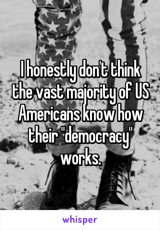 I honestly don't think the vast majority of US Americans know how their "democracy" works.