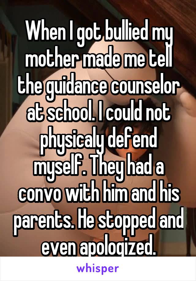 When I got bullied my mother made me tell the guidance counselor at school. I could not physicaly defend myself. They had a convo with him and his parents. He stopped and even apologized.