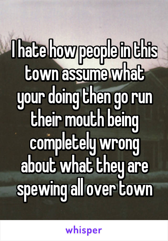 I hate how people in this town assume what your doing then go run their mouth being completely wrong about what they are spewing all over town