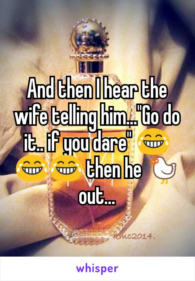 And then I hear the wife telling him..."Go do it.. if you dare" 😂😂😂 then he 🐔 out...