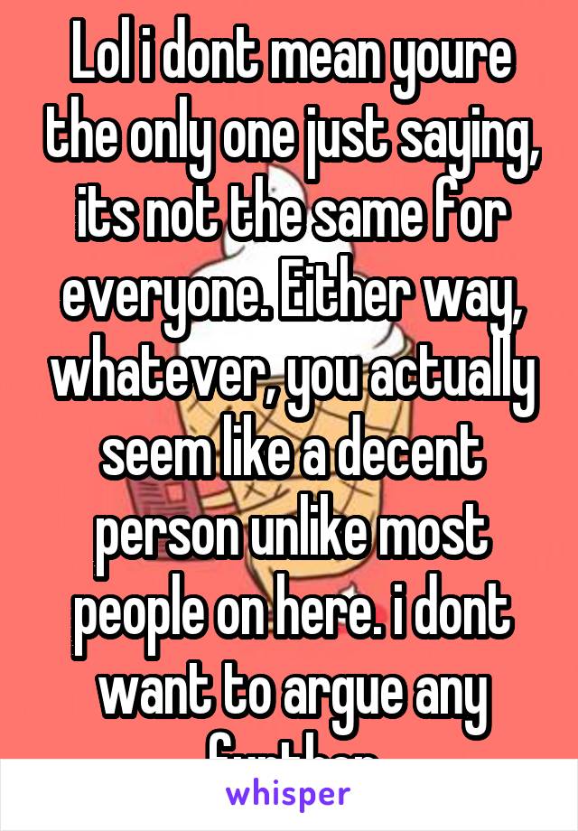 Lol i dont mean youre the only one just saying, its not the same for everyone. Either way, whatever, you actually seem like a decent person unlike most people on here. i dont want to argue any further