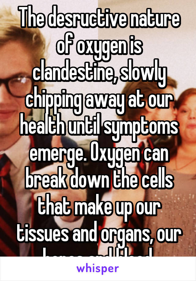 The desructive nature of oxygen is clandestine, slowly chipping away at our health until symptoms emerge. Oxygen can break down the cells that make up our tissues and organs, our bones and blood.