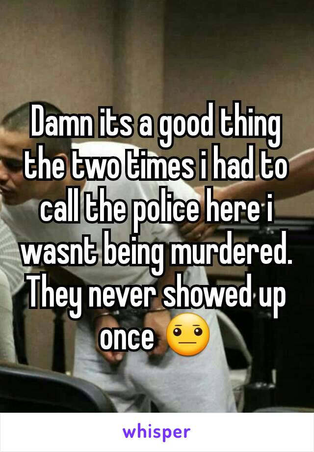Damn its a good thing the two times i had to call the police here i wasnt being murdered. They never showed up once 😐