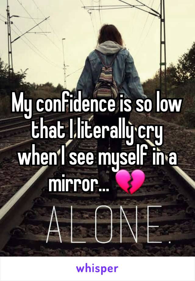 My confidence is so low that I literally cry when I see myself in a mirror... 💔