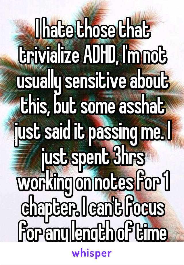I hate those that trivialize ADHD, I'm not usually sensitive about this, but some asshat just said it passing me. I just spent 3hrs working on notes for 1 chapter. I can't focus for any length of time