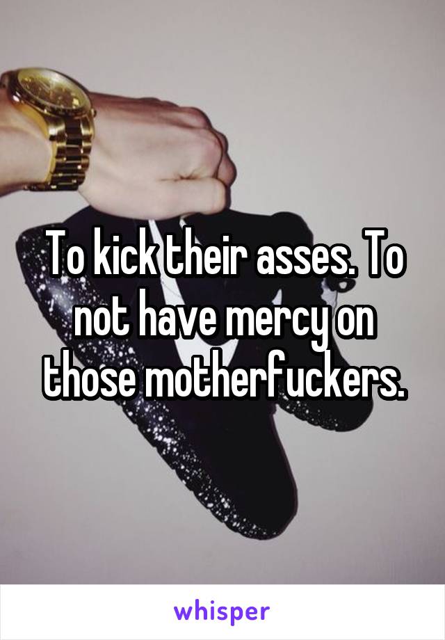 To kick their asses. To not have mercy on those motherfuckers.