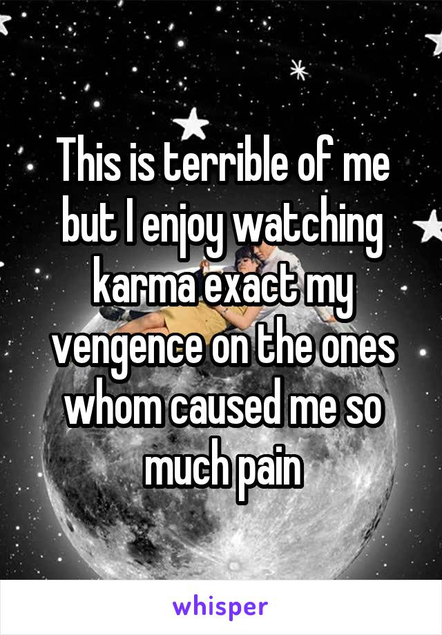 This is terrible of me but I enjoy watching karma exact my vengence on the ones whom caused me so much pain