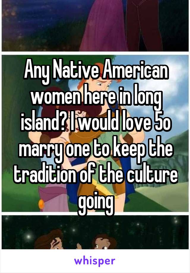 Any Native American women here in long island? I would love 5o marry one to keep the tradition of the culture going