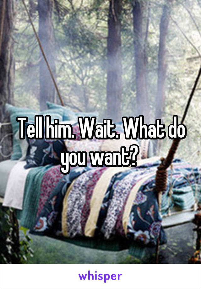 Tell him. Wait. What do you want? 