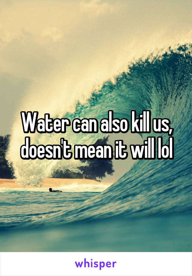 Water can also kill us, doesn't mean it will lol