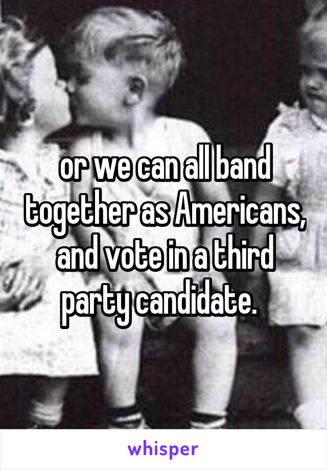 or we can all band together as Americans, and vote in a third party candidate.  