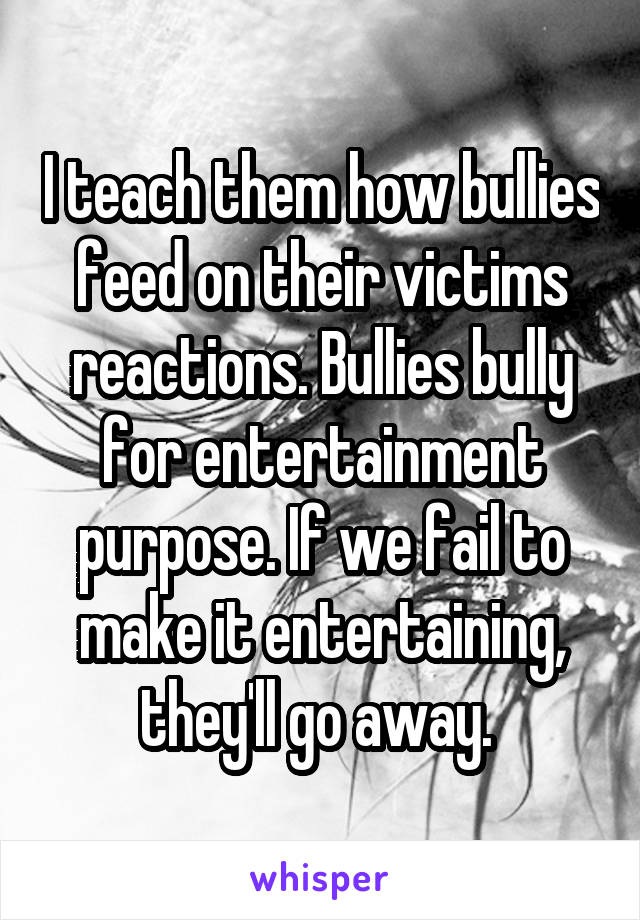 I teach them how bullies feed on their victims reactions. Bullies bully for entertainment purpose. If we fail to make it entertaining, they'll go away. 