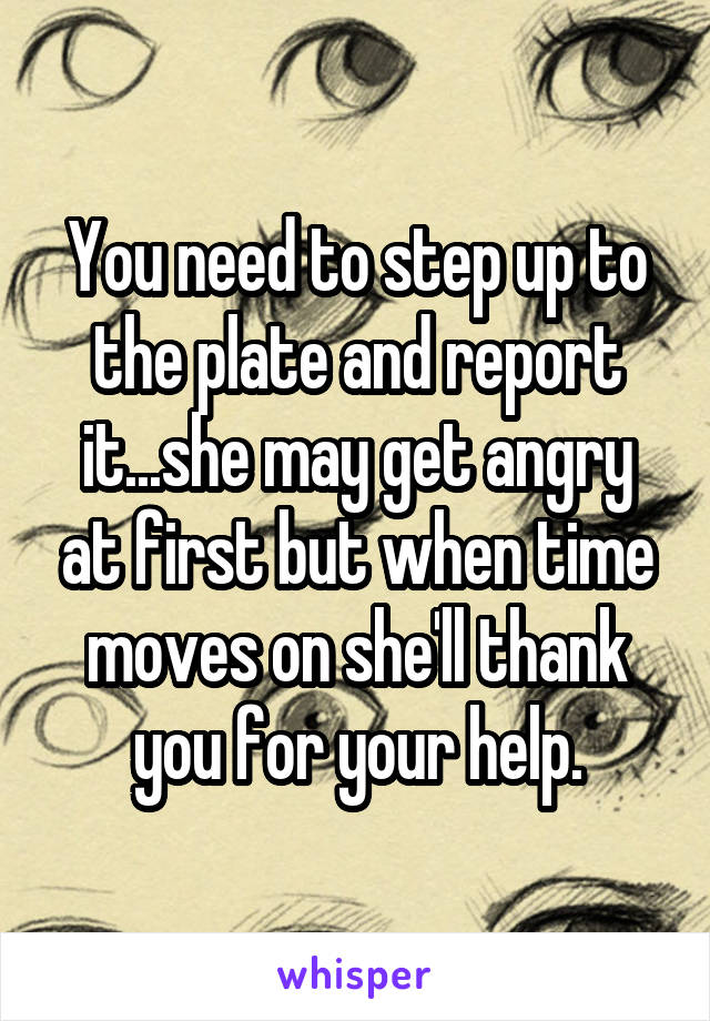You need to step up to the plate and report it...she may get angry at first but when time moves on she'll thank you for your help.