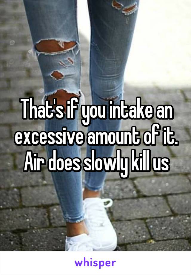 That's if you intake an excessive amount of it. Air does slowly kill us