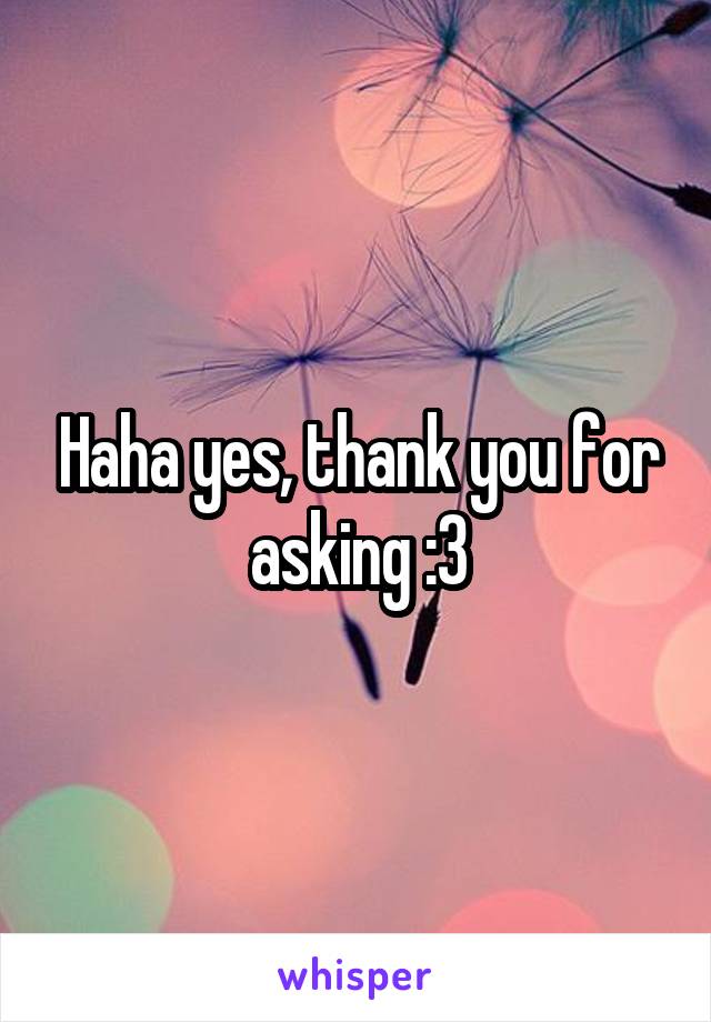 Haha yes, thank you for asking :3