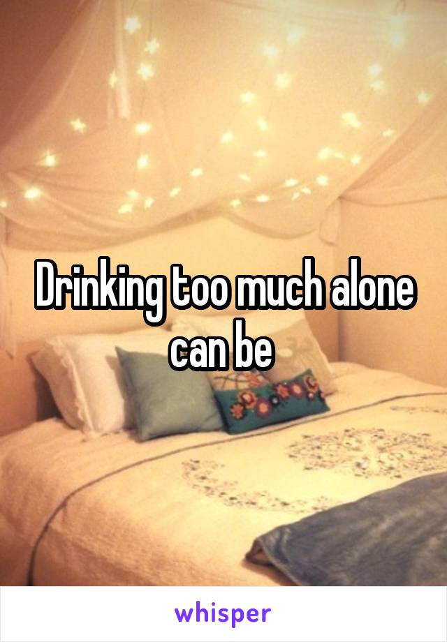 Drinking too much alone can be 