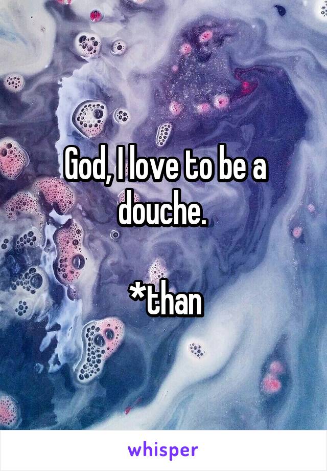 God, I love to be a douche. 

*than