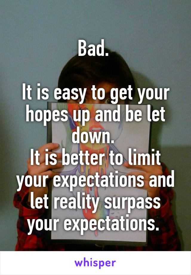 Bad. 

It is easy to get your hopes up and be let down. 
It is better to limit your expectations and let reality surpass your expectations. 