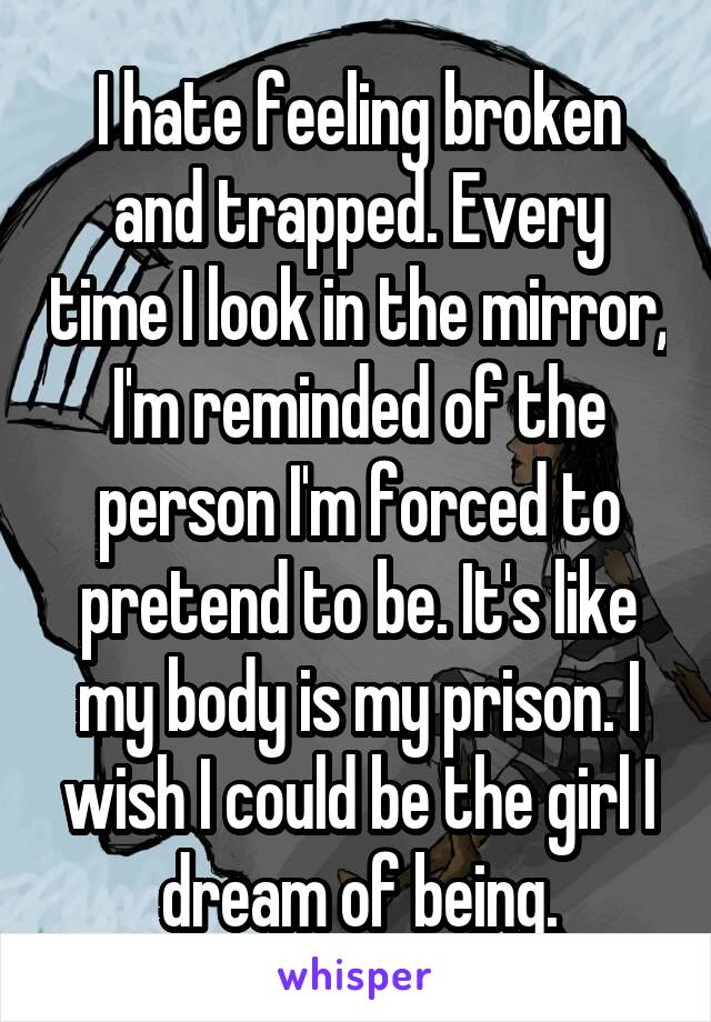 I hate feeling broken and trapped. Every time I look in the mirror, I'm reminded of the person I'm forced to pretend to be. It's like my body is my prison. I wish I could be the girl I dream of being.