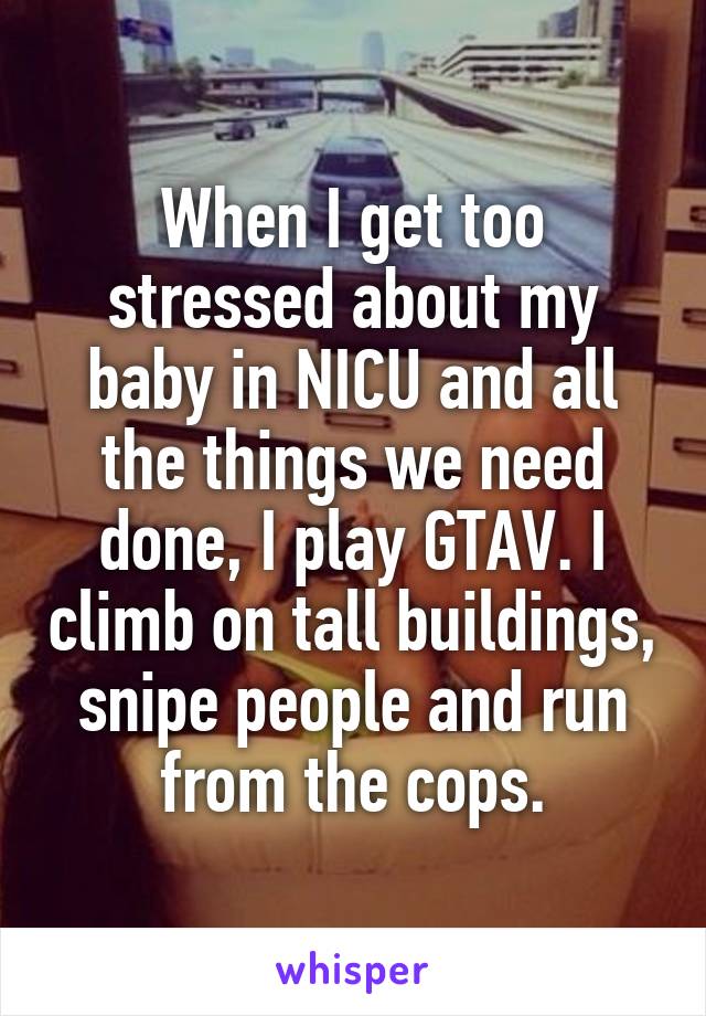 When I get too stressed about my baby in NICU and all the things we need done, I play GTAV. I climb on tall buildings, snipe people and run from the cops.