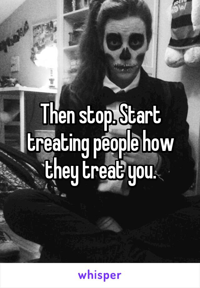 Then stop. Start treating people how they treat you.