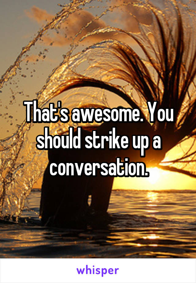 That's awesome. You should strike up a conversation.