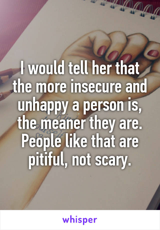 I would tell her that the more insecure and unhappy a person is, the meaner they are. People like that are pitiful, not scary.