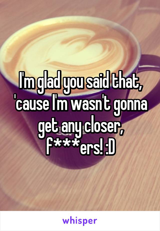 I'm glad you said that, 'cause I'm wasn't gonna get any closer, f***ers! :D