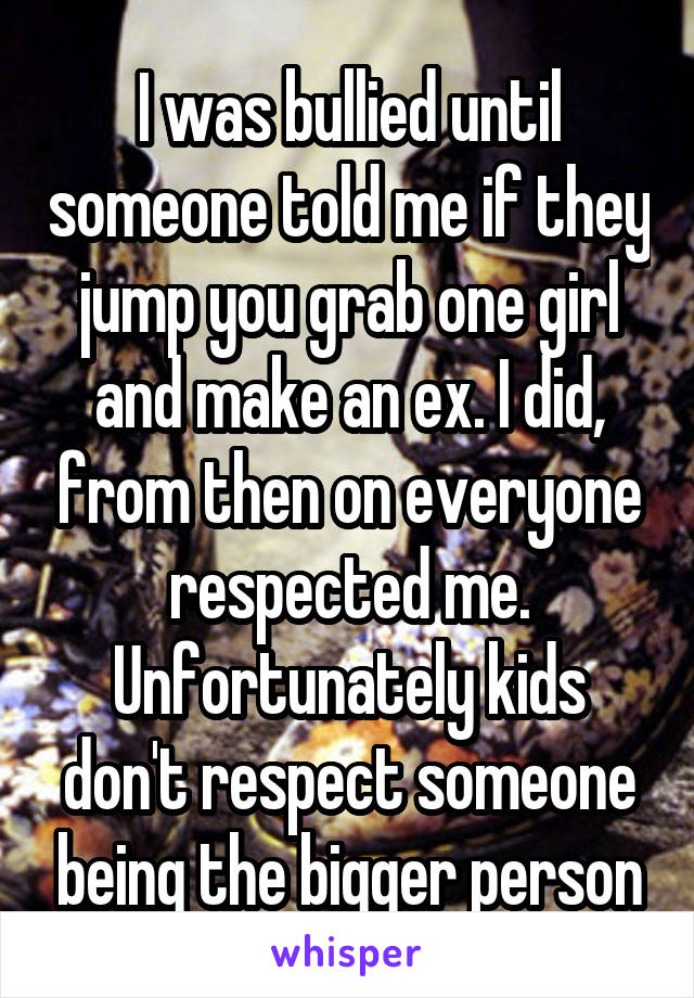 I was bullied until someone told me if they jump you grab one girl and make an ex. I did, from then on everyone respected me. Unfortunately kids don't respect someone being the bigger person