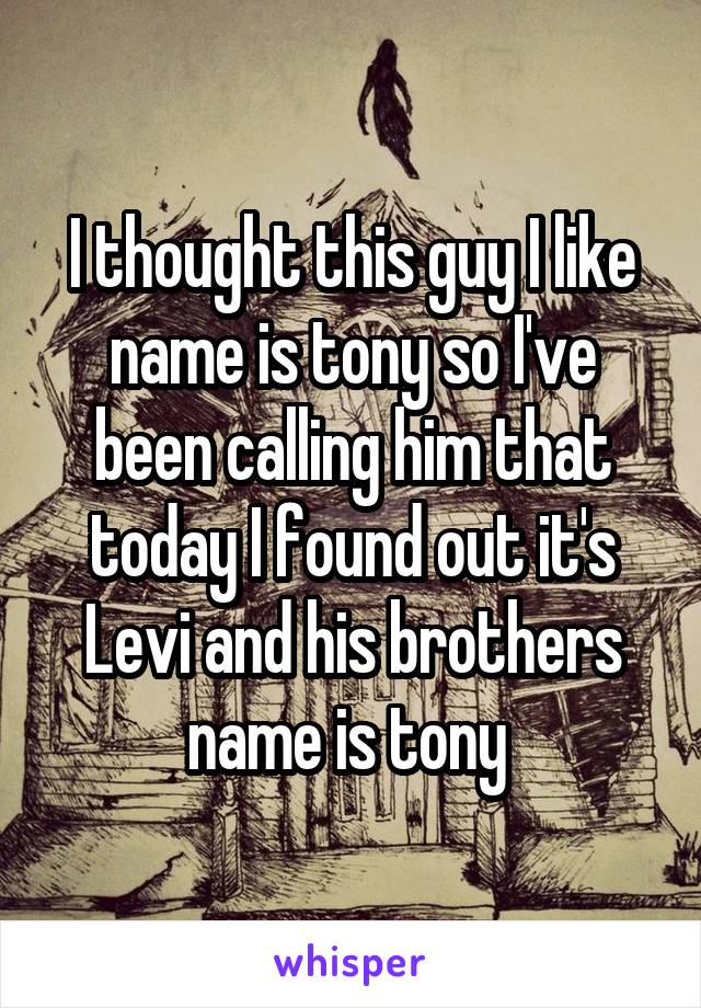 I thought this guy I like name is tony so I've been calling him that today I found out it's Levi and his brothers name is tony 