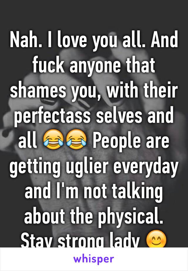 Nah. I love you all. And fuck anyone that shames you, with their perfectass selves and all 😂😂 People are getting uglier everyday and I'm not talking about the physical. Stay strong lady 😊