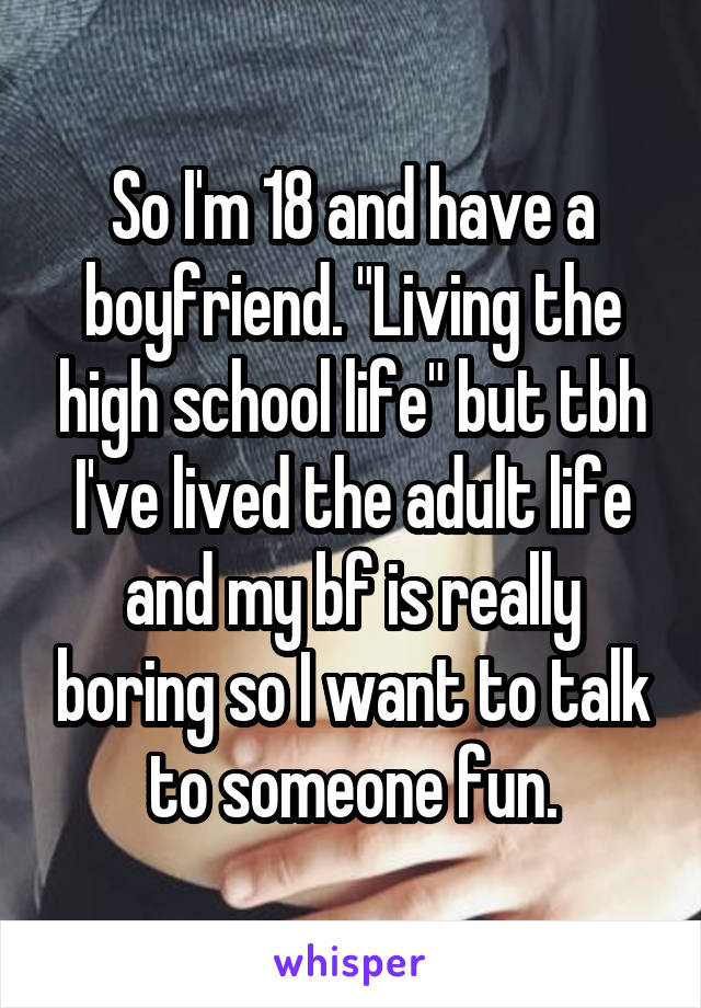 So I'm 18 and have a boyfriend. "Living the high school life" but tbh I've lived the adult life and my bf is really boring so I want to talk to someone fun.