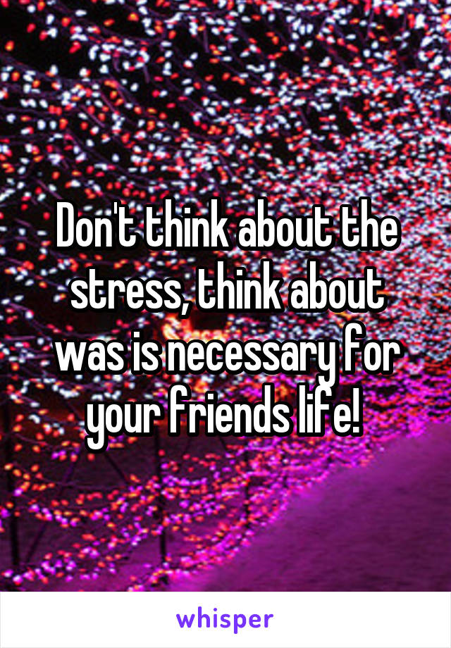Don't think about the stress, think about was is necessary for your friends life! 