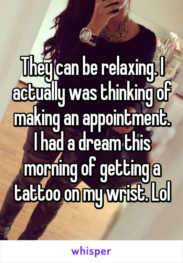 They can be relaxing. I actually was thinking of making an appointment. I had a dream this morning of getting a tattoo on my wrist. Lol