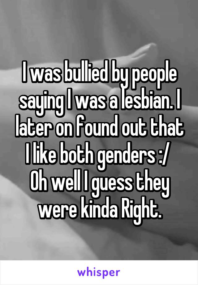 I was bullied by people saying I was a lesbian. I later on found out that I like both genders :/ 
Oh well I guess they were kinda Right.