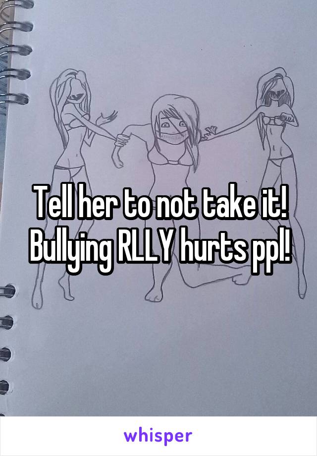 Tell her to not take it! Bullying RLLY hurts ppl!