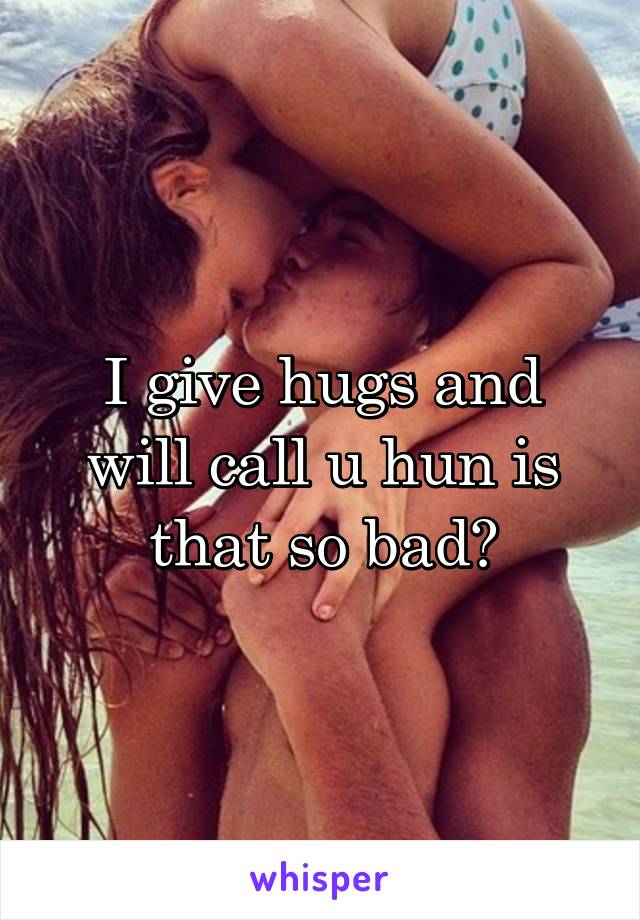 I give hugs and will call u hun is that so bad?