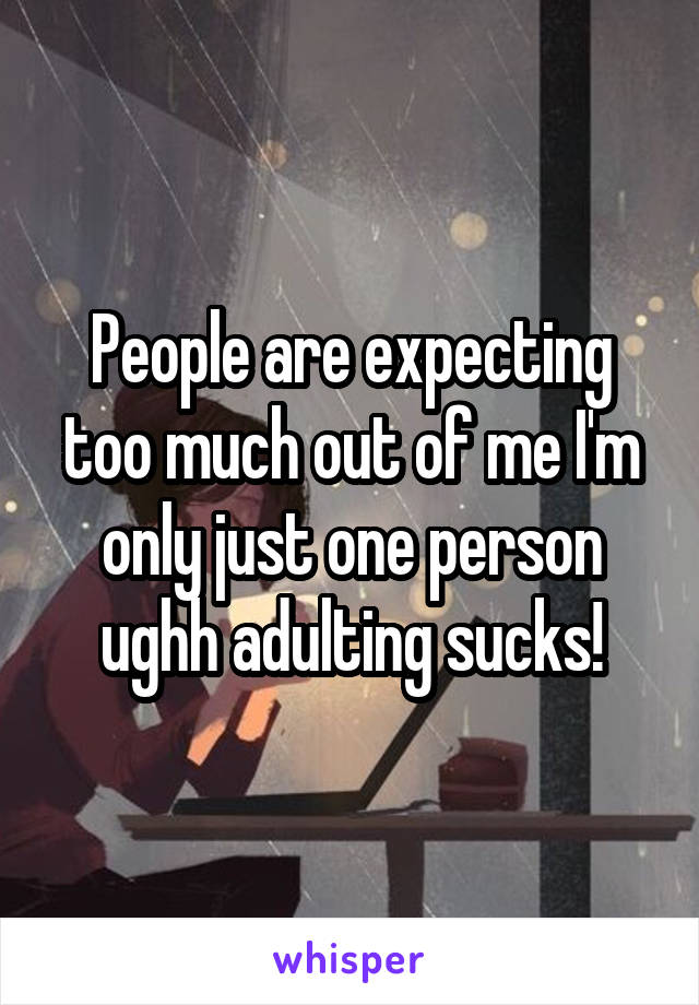 People are expecting too much out of me I'm only just one person ughh adulting sucks!