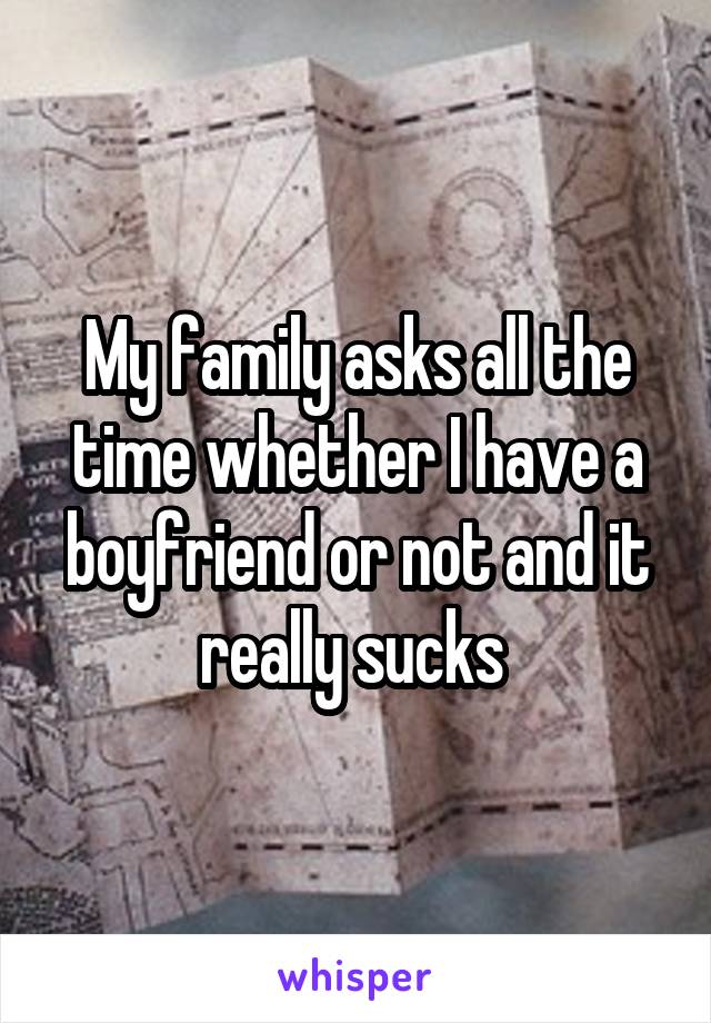 My family asks all the time whether I have a boyfriend or not and it really sucks 