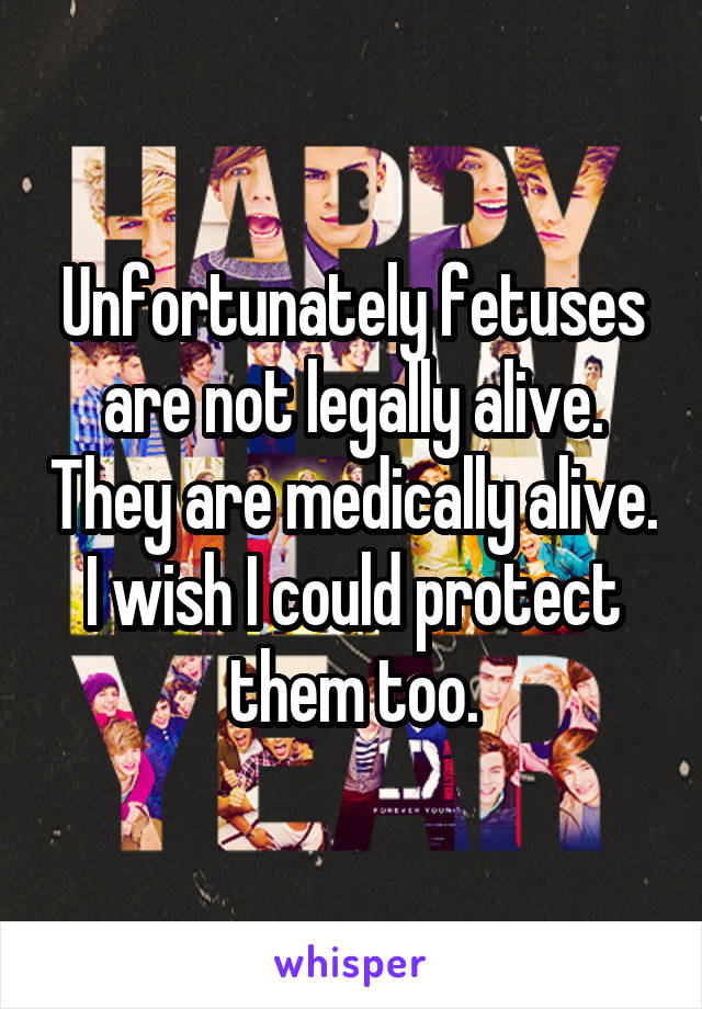 Unfortunately fetuses are not legally alive. They are medically alive. I wish I could protect them too.