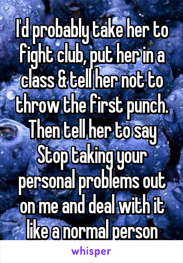 I'd probably take her to fight club, put her in a class & tell her not to throw the first punch. Then tell her to say Stop taking your personal problems out on me and deal with it like a normal person