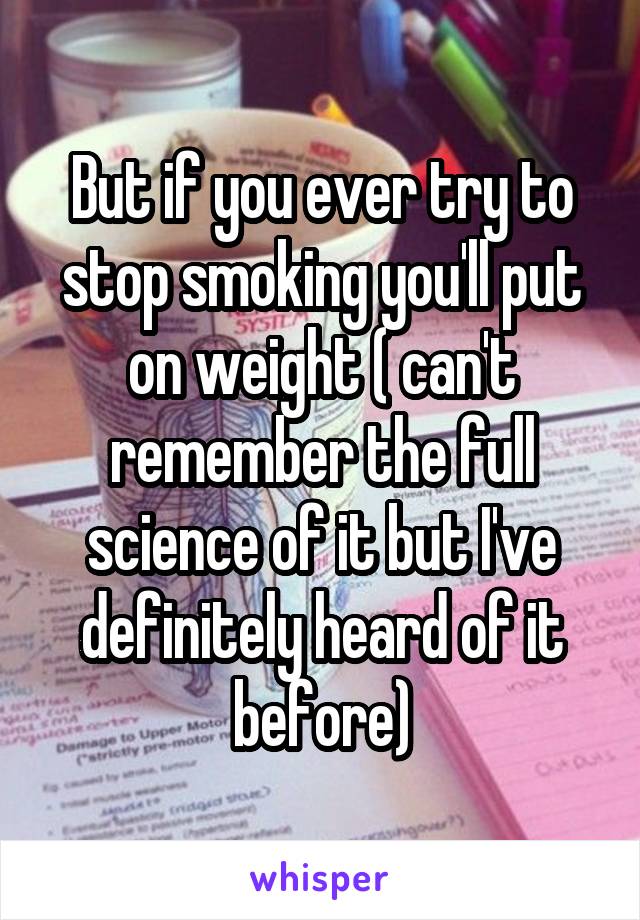 But if you ever try to stop smoking you'll put on weight ( can't remember the full science of it but I've definitely heard of it before)