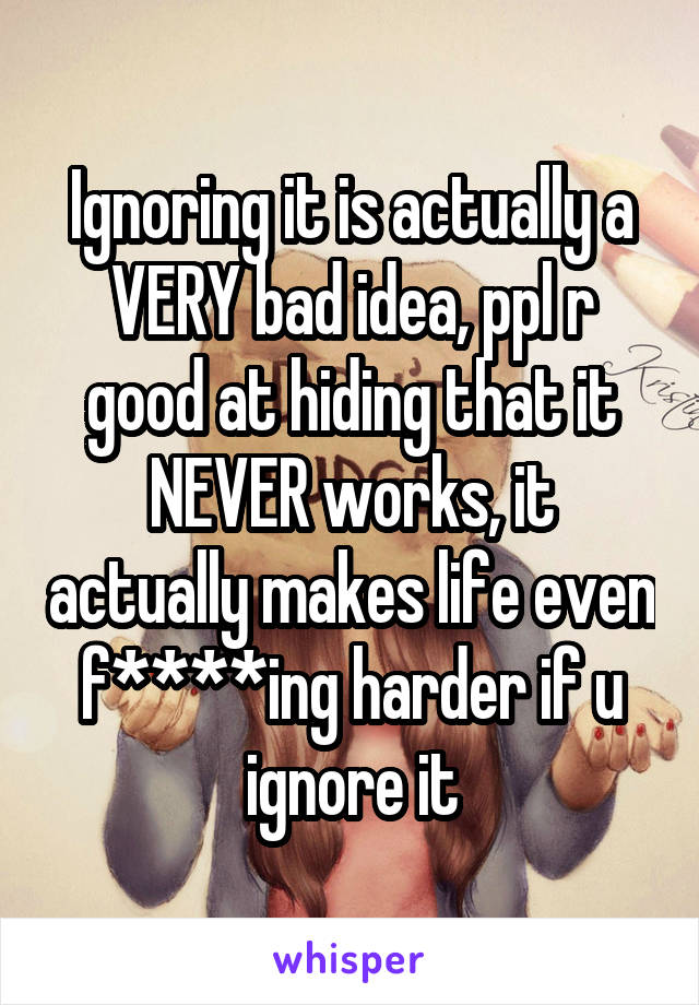 Ignoring it is actually a VERY bad idea, ppl r good at hiding that it NEVER works, it actually makes life even f****ing harder if u ignore it