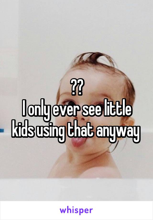 ??
I only ever see little kids using that anyway 