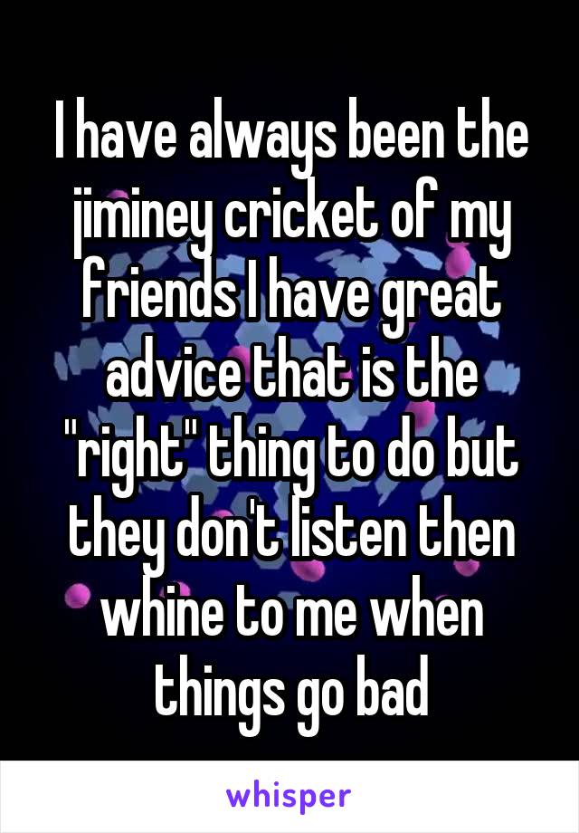 I have always been the jiminey cricket of my friends I have great advice that is the "right" thing to do but they don't listen then whine to me when things go bad
