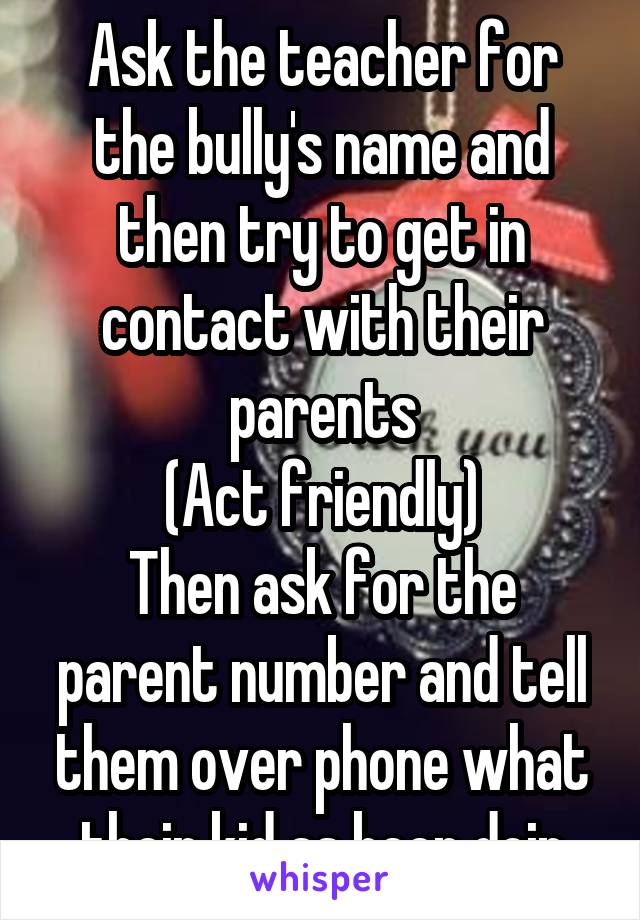 Ask the teacher for the bully's name and then try to get in contact with their parents
(Act friendly)
Then ask for the parent number and tell them over phone what their kid as been doin