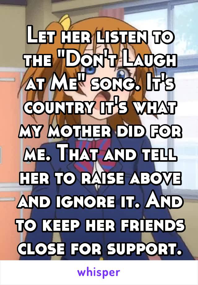 Let her listen to the "Don't Laugh at Me" song. It's country it's what my mother did for me. That and tell her to raise above and ignore it. And to keep her friends close for support.