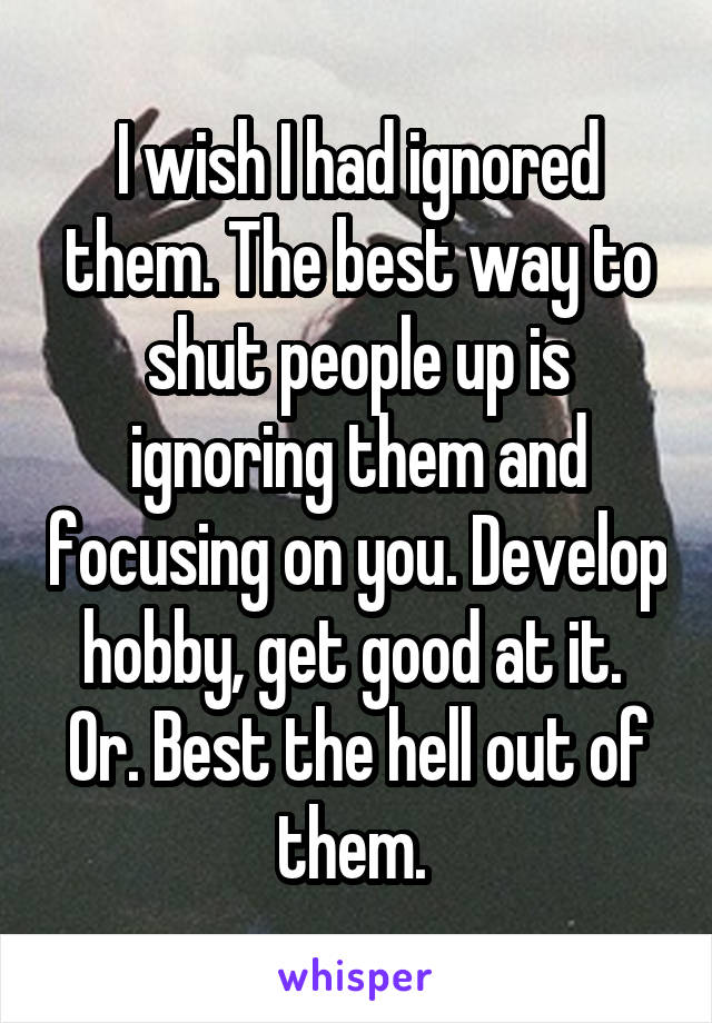 I wish I had ignored them. The best way to shut people up is ignoring them and focusing on you. Develop hobby, get good at it. 
Or. Best the hell out of them. 