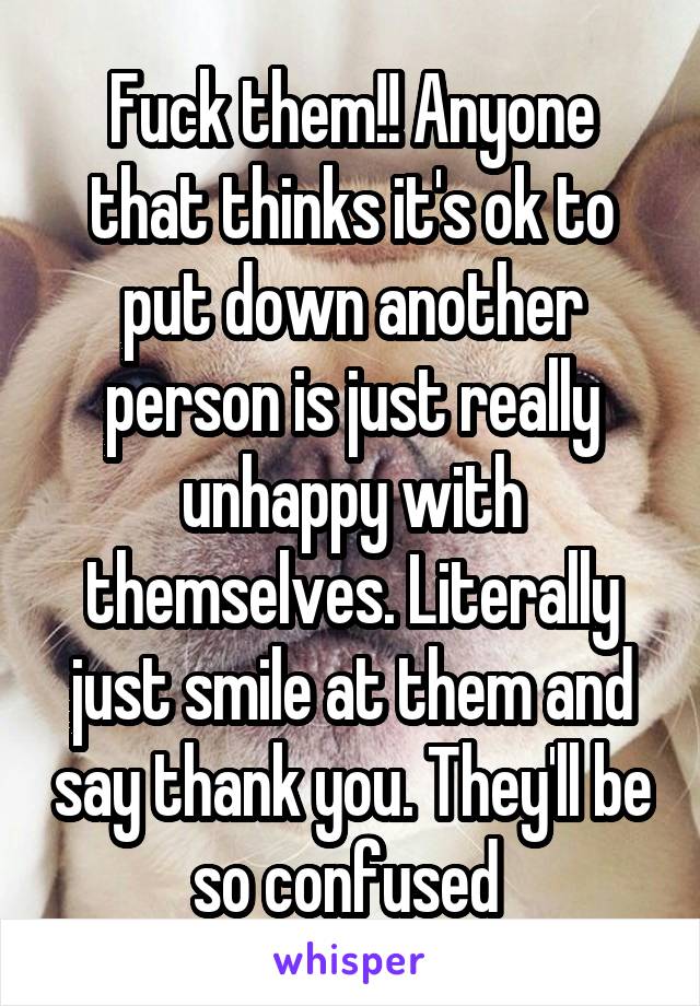 Fuck them!! Anyone that thinks it's ok to put down another person is just really unhappy with themselves. Literally just smile at them and say thank you. They'll be so confused 